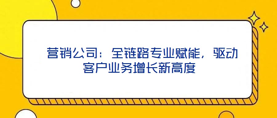  營銷公司：全鏈路專業賦能，驅動客戶業務增長新高度