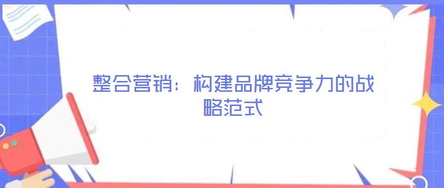 整合營(yíng)銷(xiāo)：構(gòu)建品牌競(jìng)爭(zhēng)力的戰(zhàn)略范式