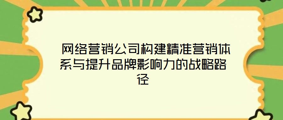  網絡營銷公司構建精準營銷體系與提升品牌影響力的戰略路徑