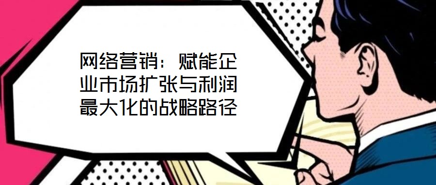 網絡營銷：賦能企業市場擴張與利潤最大化的戰略路徑