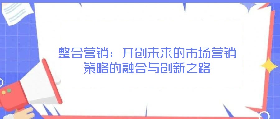 整合營(yíng)銷：開(kāi)創(chuàng)未來(lái)的市場(chǎng)營(yíng)銷策略的融合與創(chuàng)新之路