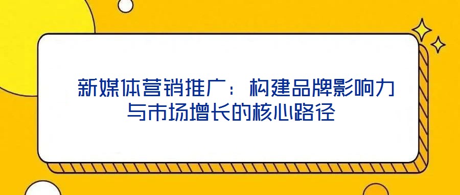  新媒體營(yíng)銷推廣：構(gòu)建品牌影響力與市場(chǎng)增長(zhǎng)的核心路徑