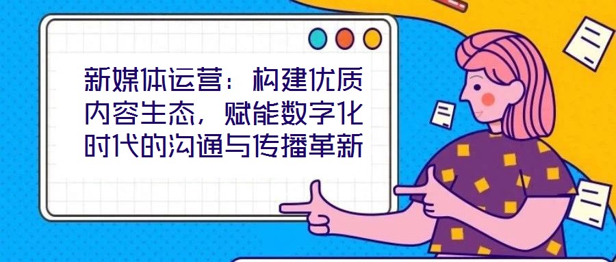 新媒體運(yùn)營：構(gòu)建優(yōu)質(zhì)內(nèi)容生態(tài)，賦能數(shù)字化時(shí)代的溝通與傳播革新