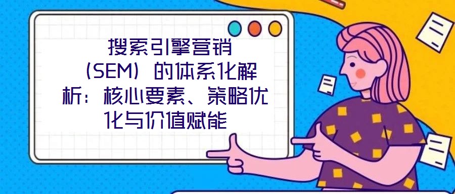  搜索引擎營銷（SEM）的體系化解析：核心要素、策略優化與價值賦能