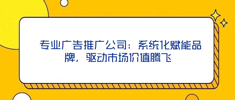  專業廣告推廣公司：系統化賦能品牌，驅動市場價值騰飛