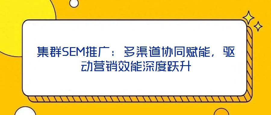 集群SEM推廣：多渠道協(xié)同賦能，驅(qū)動(dòng)營(yíng)銷(xiāo)效能深度躍升