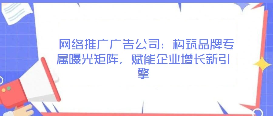  網(wǎng)絡(luò)推廣廣告公司：構(gòu)筑品牌專屬曝光矩陣，賦能企業(yè)增長新引擎