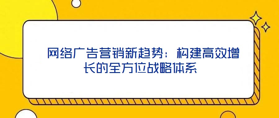  網絡廣告營銷新趨勢：構建高效增長的全方位戰略體系