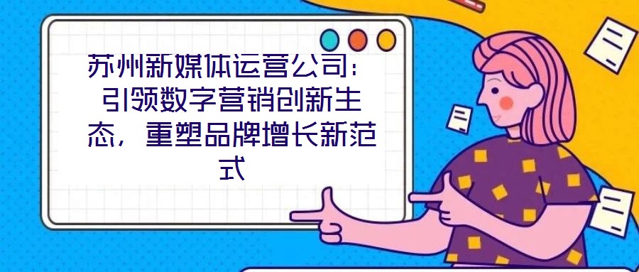 蘇州新媒體運營公司：引領數字營銷創新生態，重塑品牌增長新范式
