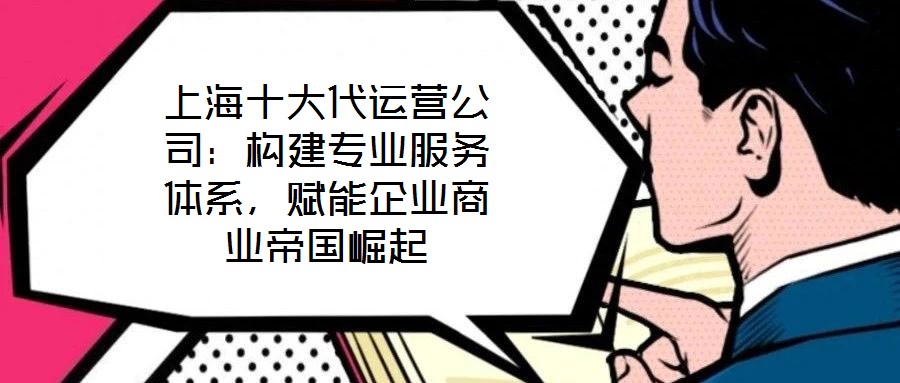 上海十大代運營公司：構建專業(yè)服務體系，賦能企業(yè)商業(yè)帝國崛起