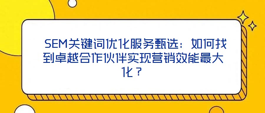  SEM關鍵詞優化服務甄選：如何找到卓越合作伙伴實現營銷效能最大化？