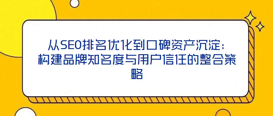  從SEO排名優(yōu)化到口碑資產(chǎn)沉淀：構建品牌知名度與用戶信任的整合策略
