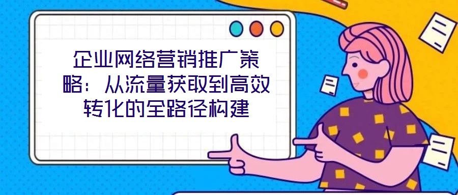 企業(yè)網絡營銷推廣策略：從流量獲取到高效轉化的全路徑構建
