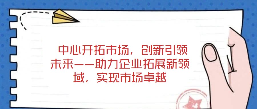  中心開拓市場，創(chuàng)新引領未來——助力企業(yè)拓展新領域，實現(xiàn)市場卓越