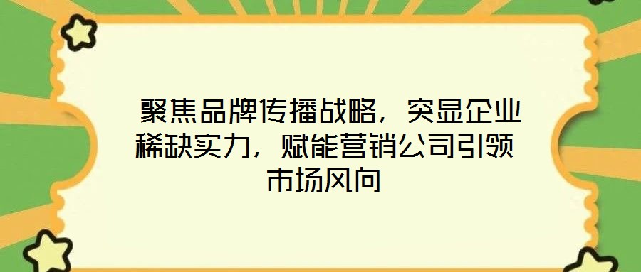  聚焦品牌傳播戰略，突顯企業稀缺實力，賦能營銷公司引領市場風向