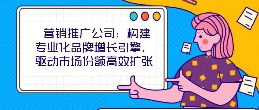  營銷推廣公司：構(gòu)建專業(yè)化品牌增長引擎，驅(qū)動(dòng)市場(chǎng)份額高效擴(kuò)張