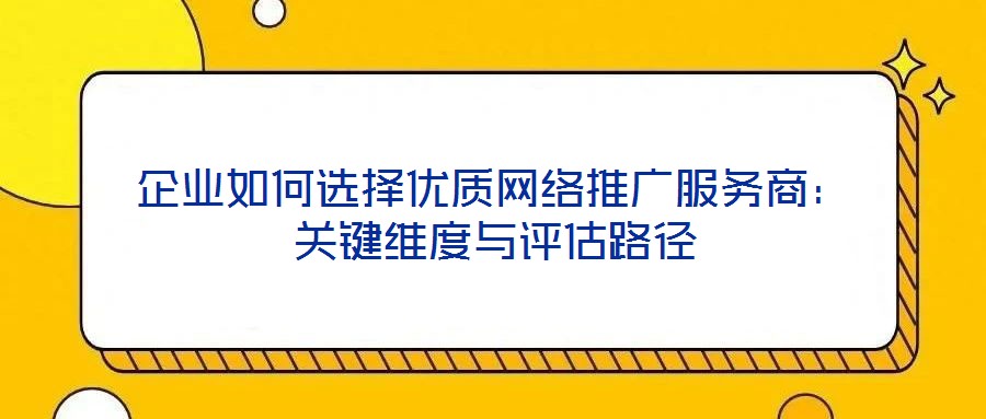 企業(yè)如何選擇優(yōu)質網絡推廣服務商：關鍵維度與評估路徑
