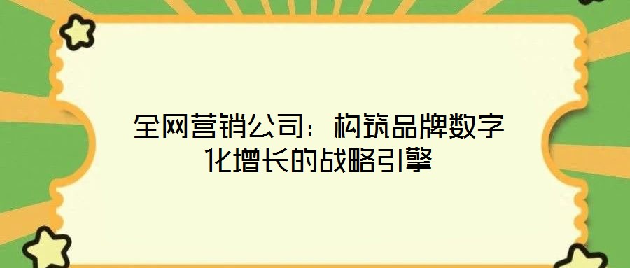 全網營銷公司：構筑品牌數字化增長的戰略引擎