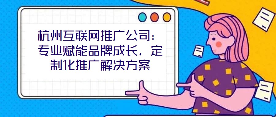 杭州互聯網推廣公司：專業賦能品牌成長，定制化推廣解決方案