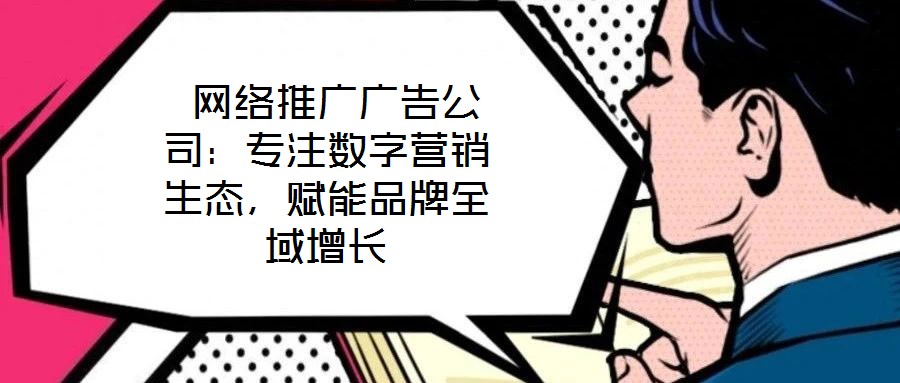  網絡推廣廣告公司：專注數字營銷生態，賦能品牌全域增長
