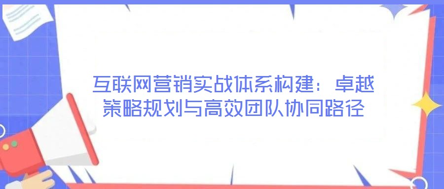 互聯(lián)網(wǎng)營銷實戰(zhàn)體系構(gòu)建：卓越策略規(guī)劃與高效團隊協(xié)同路徑