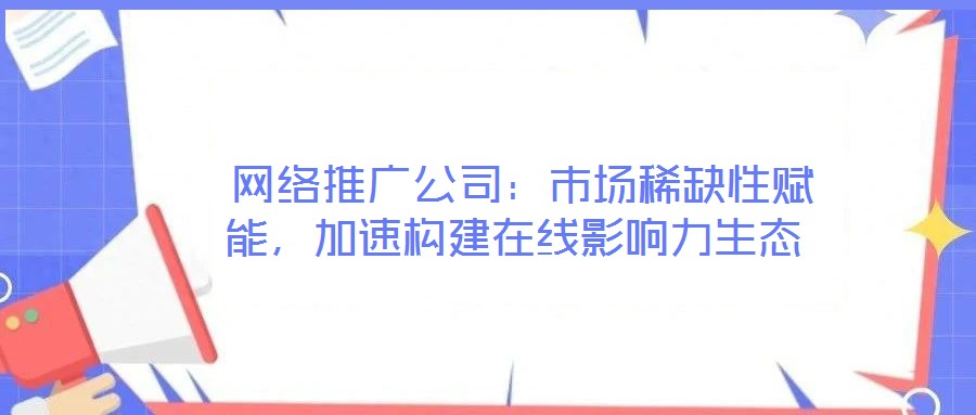  網絡推廣公司：市場稀缺性賦能，加速構建在線影響力生態