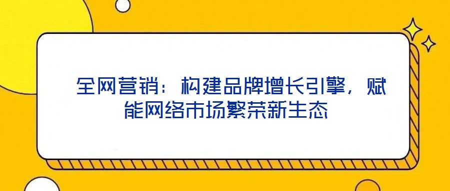  全網(wǎng)營銷：構(gòu)建品牌增長引擎，賦能網(wǎng)絡(luò)市場繁榮新生態(tài)