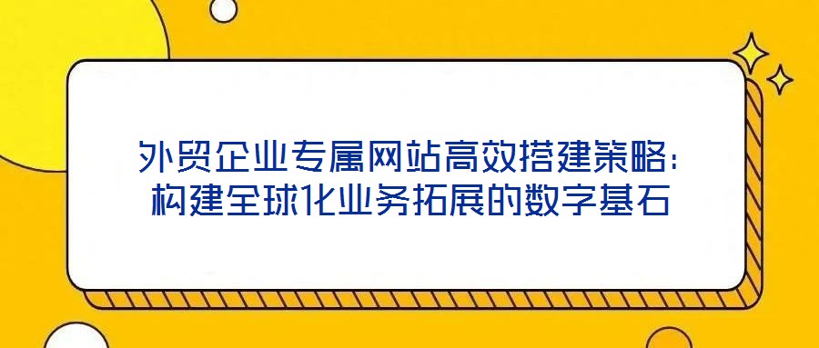  外貿企業專屬網站高效搭建策略：構建全球化業務拓展的數字基石