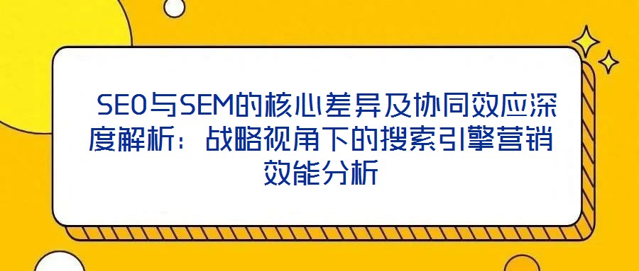  SEO與SEM的核心差異及協同效應深度解析：戰略視角下的搜索引擎營銷效能分析
