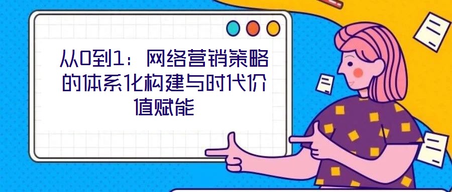 從0到1：網(wǎng)絡(luò)營銷策略的體系化構(gòu)建與時代價值賦能