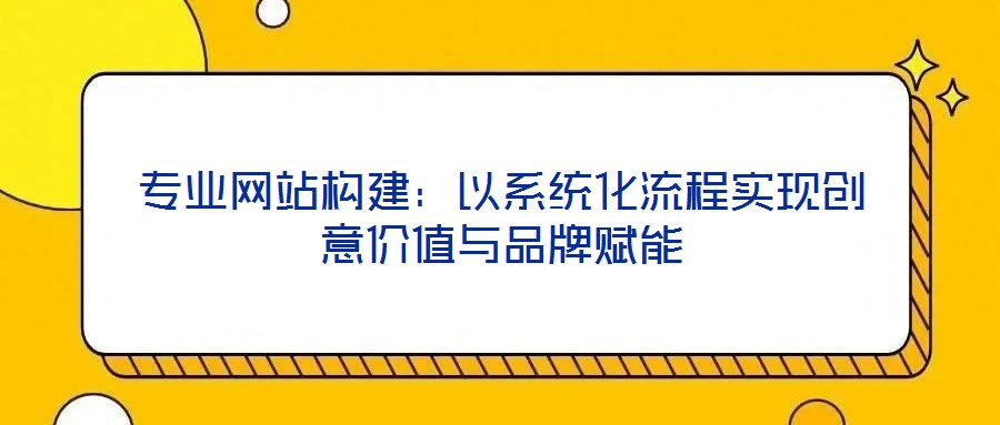 專業(yè)網(wǎng)站構(gòu)建：以系統(tǒng)化流程實(shí)現(xiàn)創(chuàng)意價(jià)值與品牌賦能