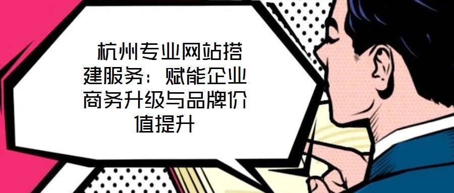  杭州專業網站搭建服務：賦能企業商務升級與品牌價值提升