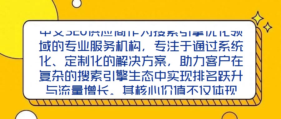 中文SEO供應(yīng)商作為搜索引擎優(yōu)化領(lǐng)域的專業(yè)服務(wù)機(jī)構(gòu)，專注于通過系統(tǒng)化、定制化的解決方案，助力客戶在復(fù)雜的搜索引擎生態(tài)中實(shí)現(xiàn)排名躍升與流量增長(zhǎng)。其核心價(jià)值不僅體現(xiàn)
