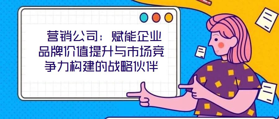  營銷公司：賦能企業品牌價值提升與市場競爭力構建的戰略伙伴