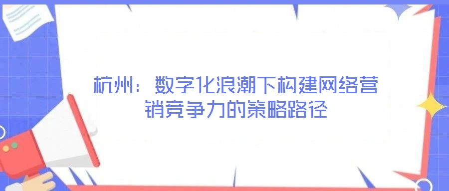 杭州：數(shù)字化浪潮下構(gòu)建網(wǎng)絡(luò)營(yíng)銷競(jìng)爭(zhēng)力的策略路徑