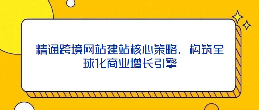精通跨境網站建站核心策略，構筑全球化商業增長引擎