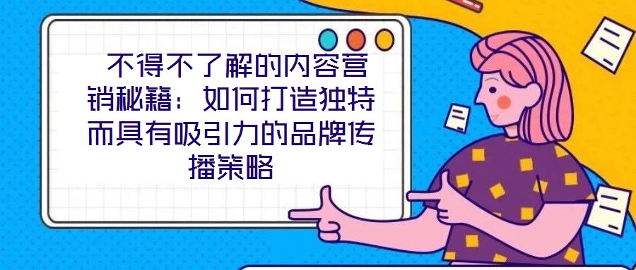  不得不了解的內容營銷秘籍：如何打造獨特而具有吸引力的品牌傳播策略