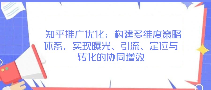  知乎推廣優(yōu)化：構(gòu)建多維度策略體系，實現(xiàn)曝光、引流、定位與轉(zhuǎn)化的協(xié)同增效