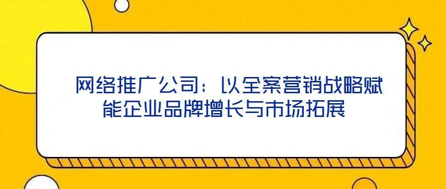  網(wǎng)絡(luò)推廣公司：以全案營(yíng)銷(xiāo)戰(zhàn)略賦能企業(yè)品牌增長(zhǎng)與市場(chǎng)拓展