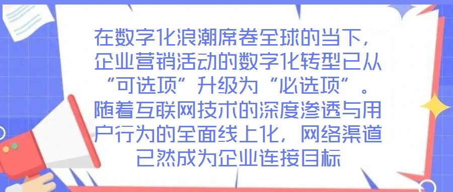 在數(shù)字化浪潮席卷全球的當下，企業(yè)營銷活動的數(shù)字化轉(zhuǎn)型已從“可選項”升級為“必選項”。隨著互聯(lián)網(wǎng)技術(shù)的深度滲透與用戶行為的全面線上化，網(wǎng)絡(luò)渠道已然成為企業(yè)連接目標