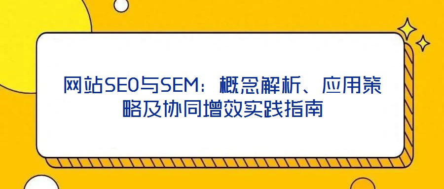 網(wǎng)站SEO與SEM：概念解析、應(yīng)用策略及協(xié)同增效實(shí)踐指南