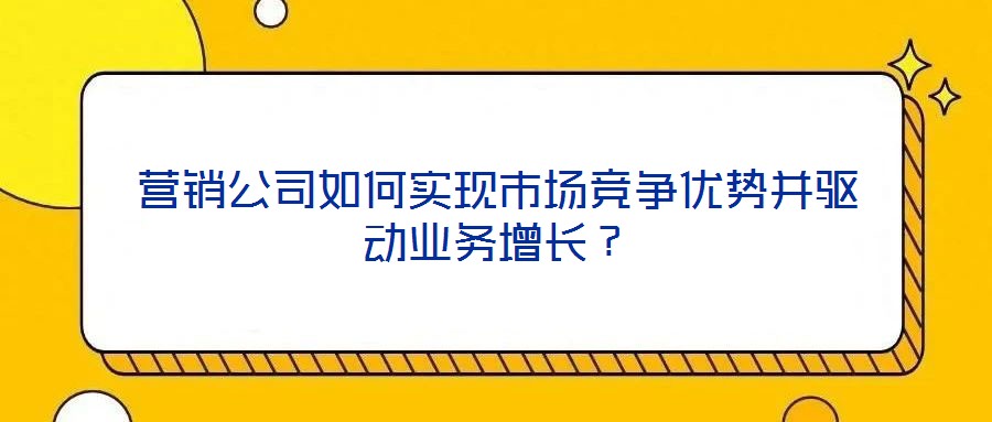 營銷公司如何實現市場競爭優勢并驅動業務增長？