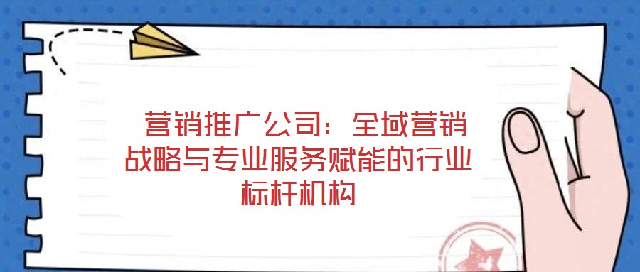  營銷推廣公司：全域營銷戰(zhàn)略與專業(yè)服務(wù)賦能的行業(yè)標(biāo)桿機(jī)構(gòu)