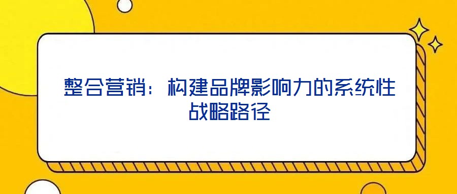 整合營銷：構建品牌影響力的系統(tǒng)性戰(zhàn)略路徑