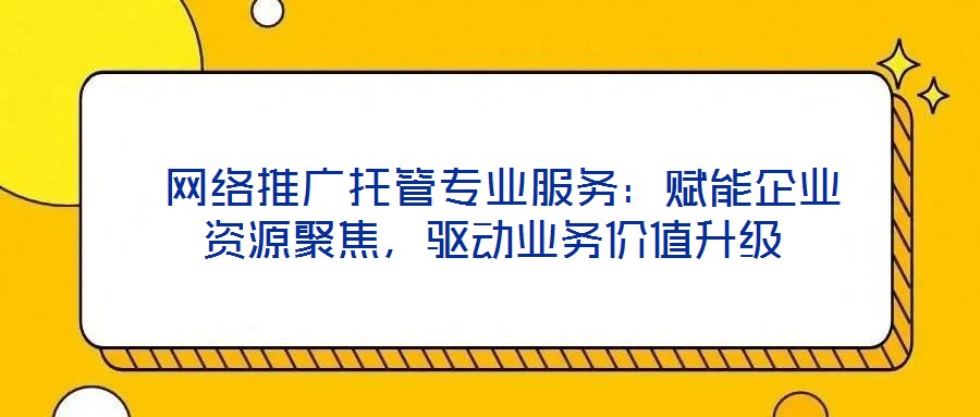  網(wǎng)絡(luò)推廣托管專業(yè)服務(wù)：賦能企業(yè)資源聚焦，驅(qū)動業(yè)務(wù)價值升級