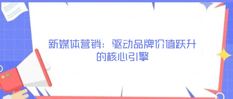 新媒體營銷：驅動品牌價值躍升的核心引擎