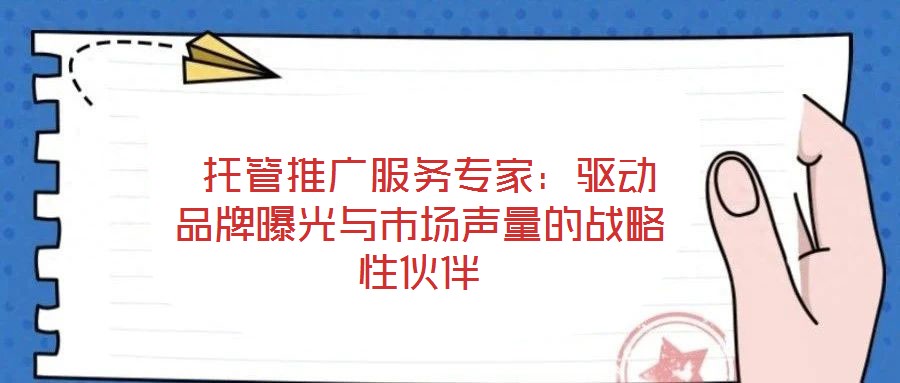  托管推廣服務專家：驅動品牌曝光與市場聲量的戰(zhàn)略性伙伴