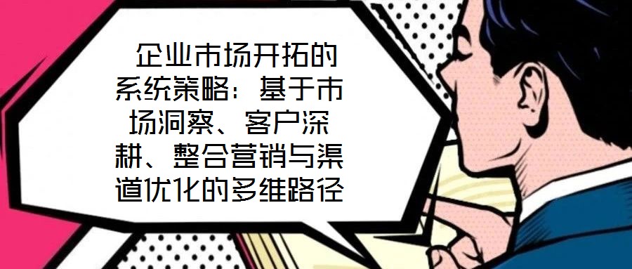  企業(yè)市場(chǎng)開拓的系統(tǒng)策略：基于市場(chǎng)洞察、客戶深耕、整合營(yíng)銷與渠道優(yōu)化的多維路徑