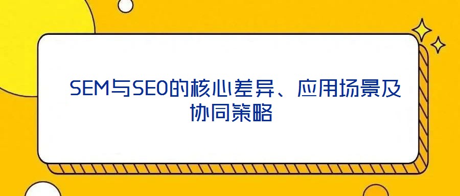  SEM與SEO的核心差異、應用場景及協同策略