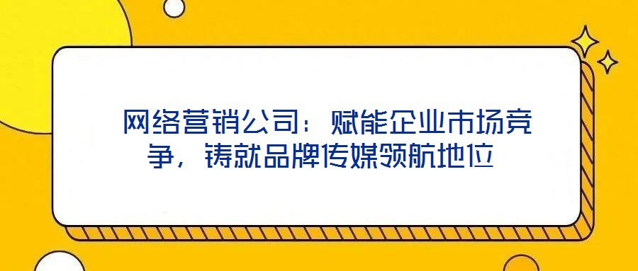  網(wǎng)絡(luò)營(yíng)銷公司：賦能企業(yè)市場(chǎng)競(jìng)爭(zhēng)，鑄就品牌傳媒領(lǐng)航地位